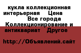 кукла коллекционная интерьерная  › Цена ­ 30 000 - Все города Коллекционирование и антиквариат » Другое   